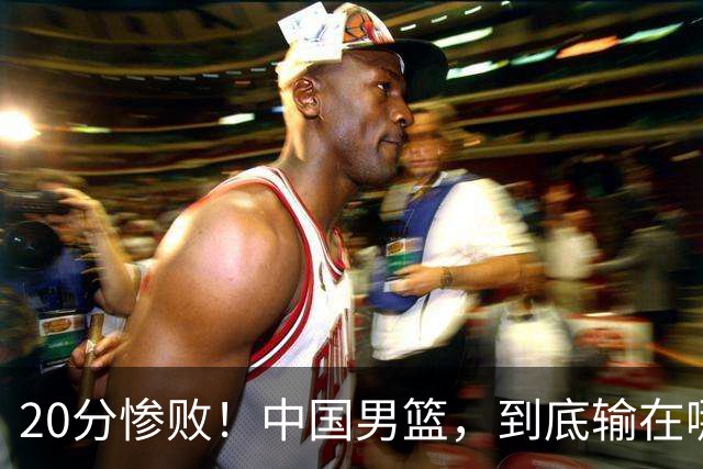 20分惨败！中国男篮，到底输在哪里？